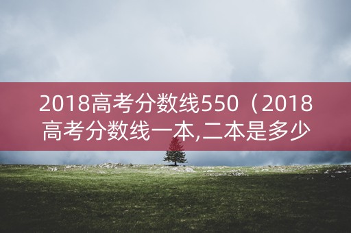 2018高考分数线550（2018高考分数线一本,二本是多少）