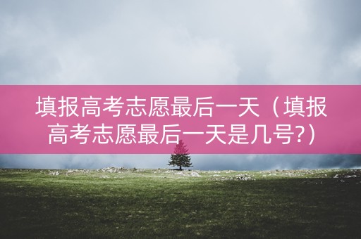 填报高考志愿最后一天（填报高考志愿最后一天是几号?）