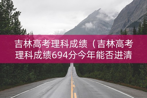吉林高考理科成绩（吉林高考理科成绩694分今年能否进清北）