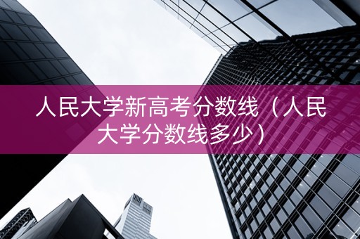 人民大学新高考分数线（人民大学分数线多少）