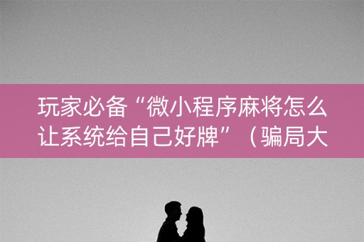 玩家必备“微小程序麻将怎么让系统给自己好牌”（骗局大揭秘)