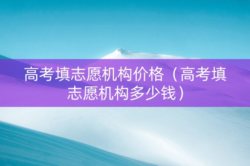 高考填志愿机构价格（高考填志愿机构多少钱）