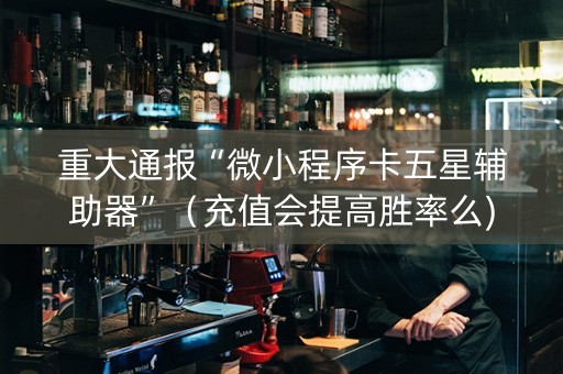 重大通报“微小程序卡五星辅助器”（充值会提高胜率么)
