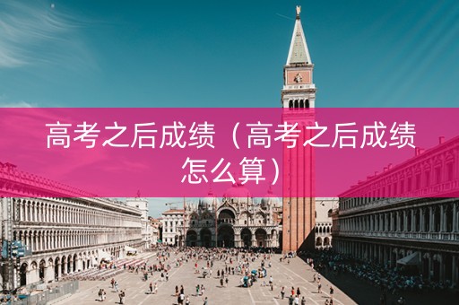 高考之后成绩（高考之后成绩怎么算）