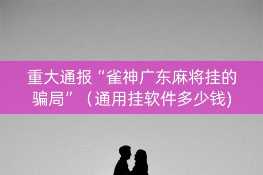 重大通报“雀神广东麻将挂的骗局”（通用挂软件多少钱)