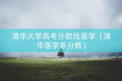 清华大学高考分数线医学（清华医学系分数）