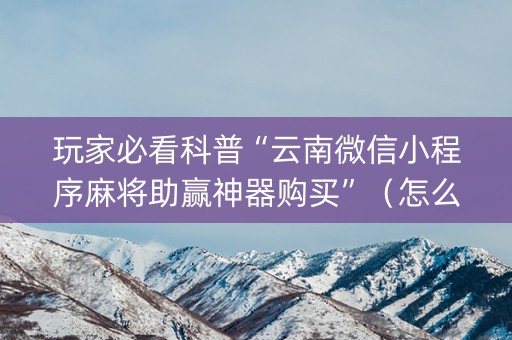 玩家必看科普“云南微信小程序麻将助赢神器购买”（怎么设置能有好牌)