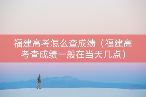 福建高考怎么查成绩（福建高考查成绩一般在当天几点）