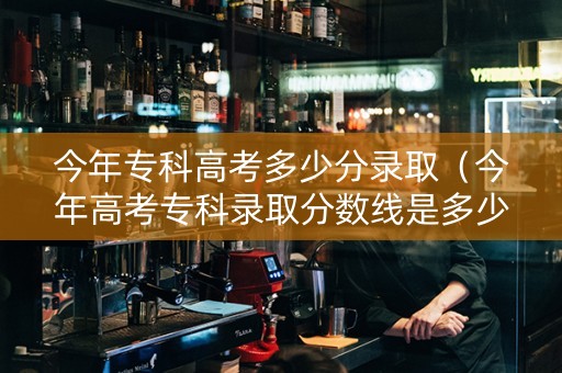 今年专科高考多少分录取（今年高考专科录取分数线是多少）