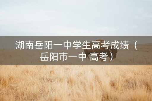 湖南岳阳一中学生高考成绩（岳阳市一中 高考）