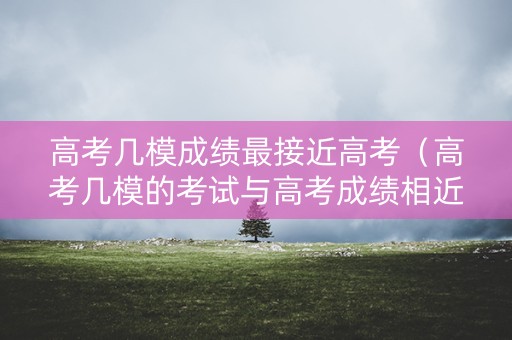 高考几模成绩最接近高考（高考几模的考试与高考成绩相近）