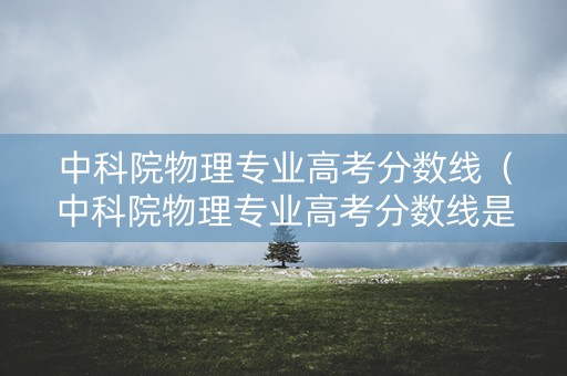 中科院物理专业高考分数线（中科院物理专业高考分数线是多少）