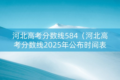 河北高考分数线584（河北高考分数线2025年公布时间表）