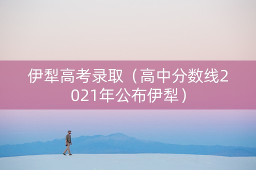 伊犁高考录取（高中分数线2021年公布伊犁）