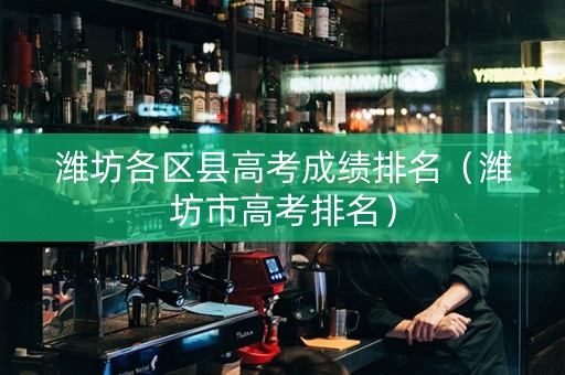 潍坊各区县高考成绩排名（潍坊市高考排名）