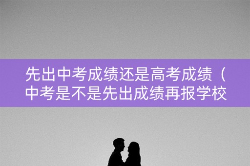 先出中考成绩还是高考成绩（中考是不是先出成绩再报学校）
