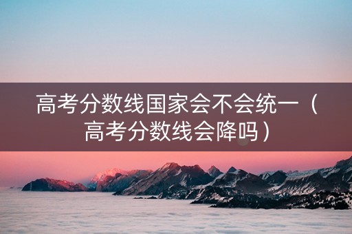 高考分数线国家会不会统一（高考分数线会降吗）