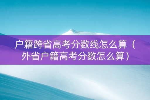 户籍跨省高考分数线怎么算（外省户籍高考分数怎么算）