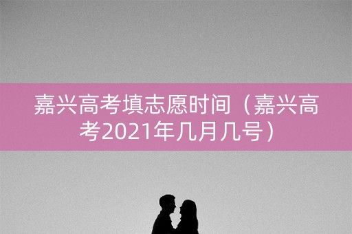嘉兴高考填志愿时间（嘉兴高考2021年几月几号）