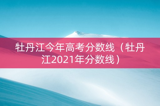 牡丹江今年高考分数线（牡丹江2021年分数线）