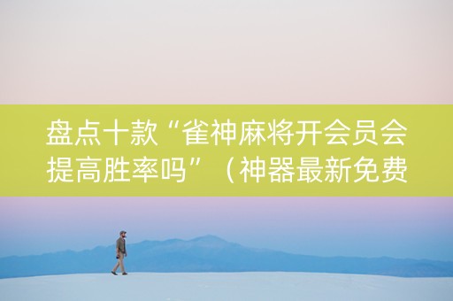 盘点十款“雀神麻将开会员会提高胜率吗”（神器最新免费)