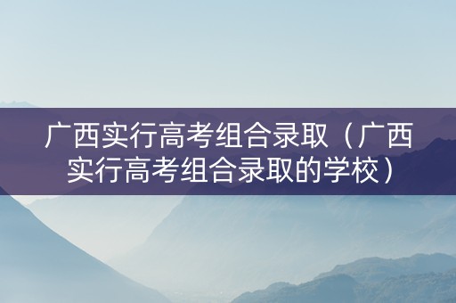 广西实行高考组合录取（广西实行高考组合录取的学校）