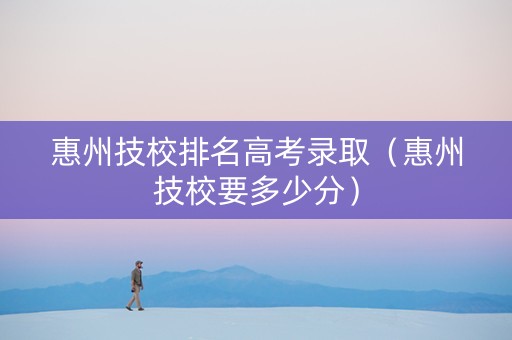 惠州技校排名高考录取（惠州技校要多少分）