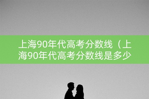 上海90年代高考分数线（上海90年代高考分数线是多少）