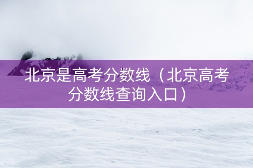 北京是高考分数线（北京高考分数线查询入口）