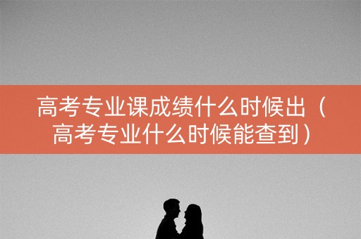 高考专业课成绩什么时候出（高考专业什么时候能查到）