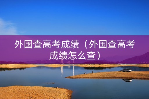 外国查高考成绩（外国查高考成绩怎么查）
