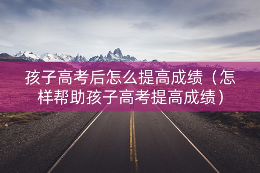 孩子高考后怎么提高成绩（怎样帮助孩子高考提高成绩）