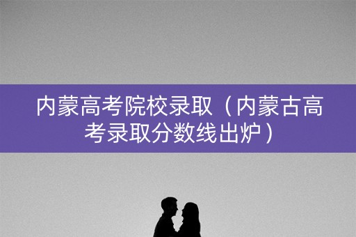 内蒙高考院校录取（内蒙古高考录取分数线出炉）