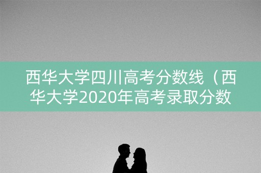西华大学四川高考分数线（西华大学2020年高考录取分数线）