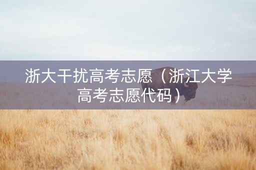 浙大干扰高考志愿（浙江大学高考志愿代码）