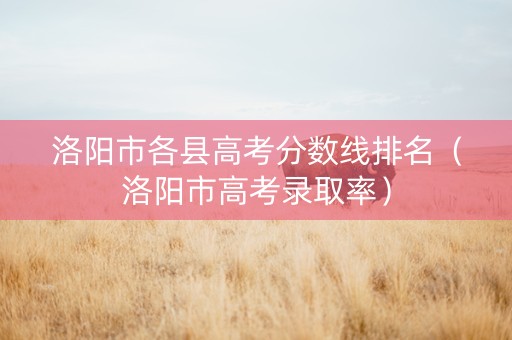 洛阳市各县高考分数线排名（洛阳市高考录取率）