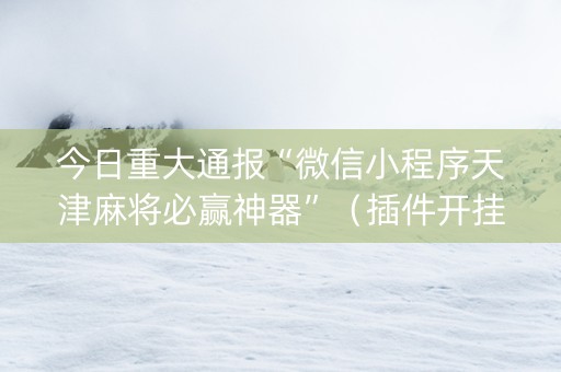今日重大通报“微信小程序天津麻将必赢神器”（插件开挂免费AI)