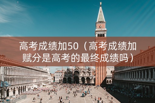 高考成绩加50（高考成绩加赋分是高考的最终成绩吗）