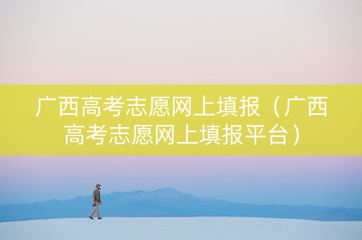 广西高考志愿网上填报（广西高考志愿网上填报平台）