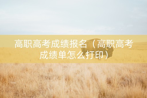 高职高考成绩报名(高职高考成绩单怎么打印) 高职高考成绩报名(高职高考成绩单怎么打印)
