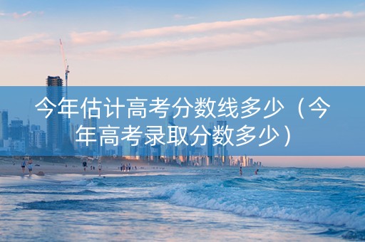 今年估计高考分数线多少（今年高考录取分数多少）