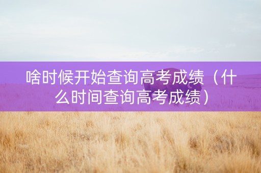 啥时候开始查询高考成绩（什么时间查询高考成绩）