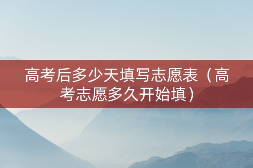 高考后多少天填写志愿表（高考志愿多久开始填）