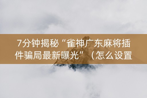 7分钟揭秘“雀神广东麻将插件骗局最新曝光”（怎么设置才能赢)