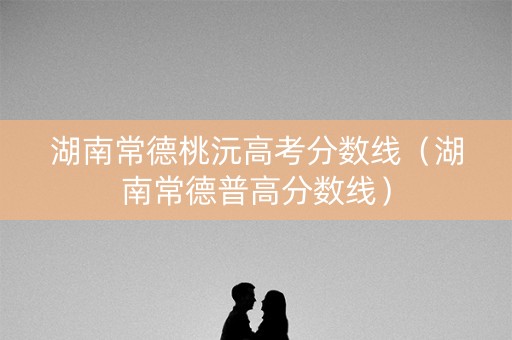 湖南常德桃沅高考分数线（湖南常德普高分数线）
