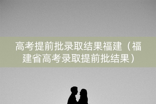高考提前批录取结果福建（福建省高考录取提前批结果）