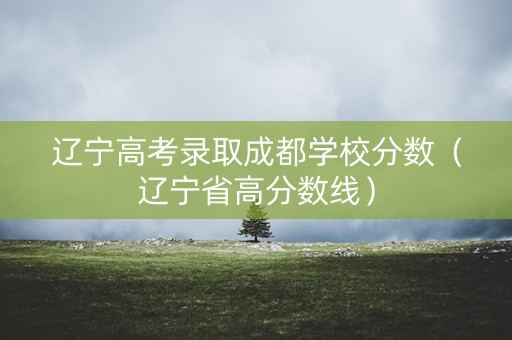 辽宁高考录取成都学校分数（辽宁省高分数线）