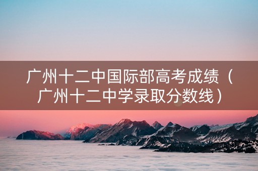 广州十二中国际部高考成绩（广州十二中学录取分数线）