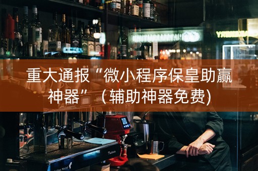重大通报“微小程序保皇助赢神器”（辅助神器免费)
