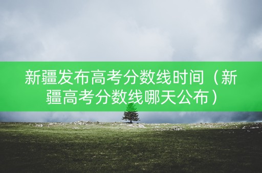 新疆发布高考分数线时间（新疆高考分数线哪天公布）